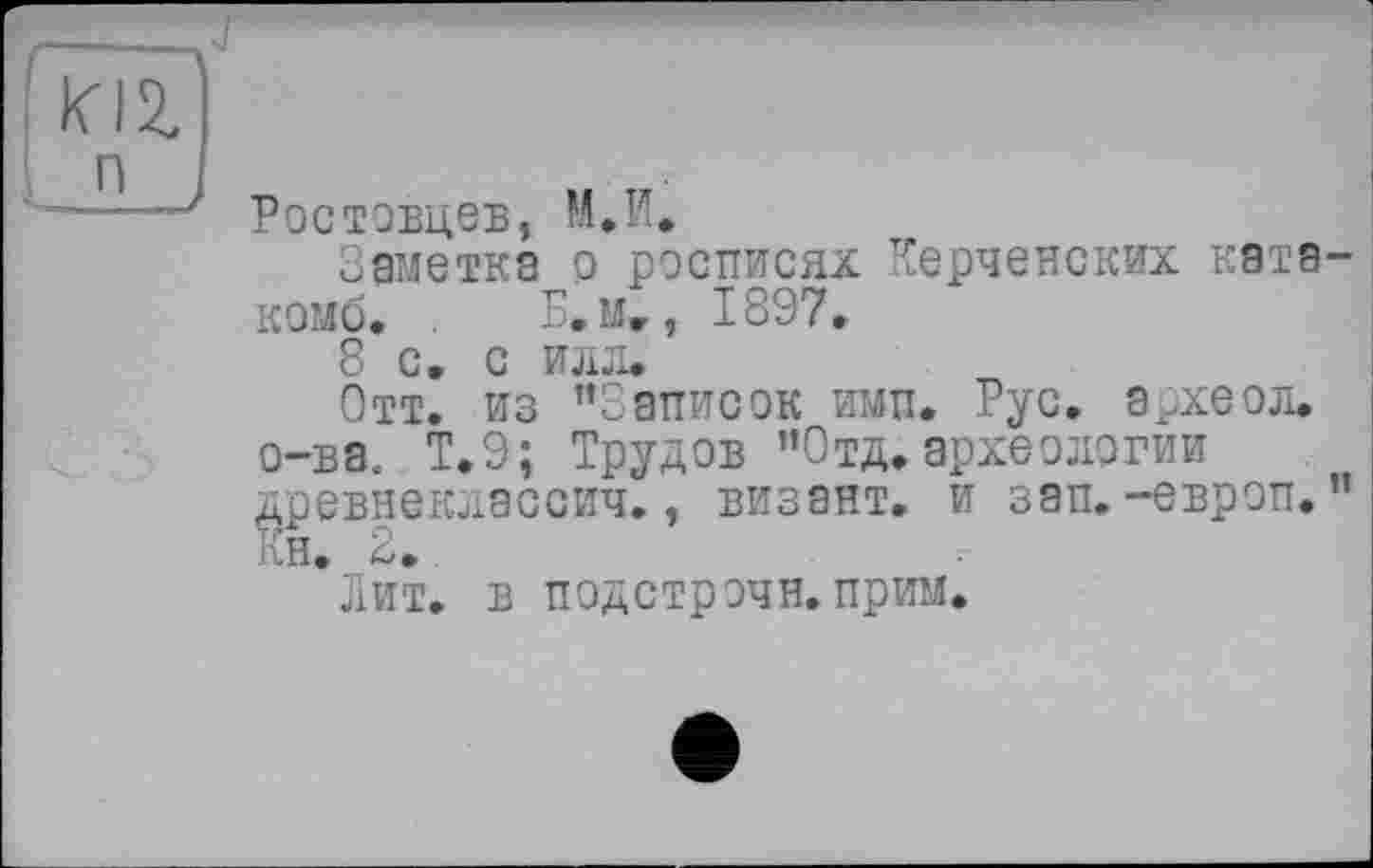 ﻿— ч,
п ,	„
—Ростовцев, М.И.
Заметка р росписях Керченских катакомб. . Б. мг, 1897.
8 с. с иля.
Отт. из ’’Записок ими. Рус. археол. о-ва. Т.9; Трудов ’’Отд» археологии древнеклассич., визант. и зап.-европ.’’ Кн. 2.
Лит. в подстрочи, прим.